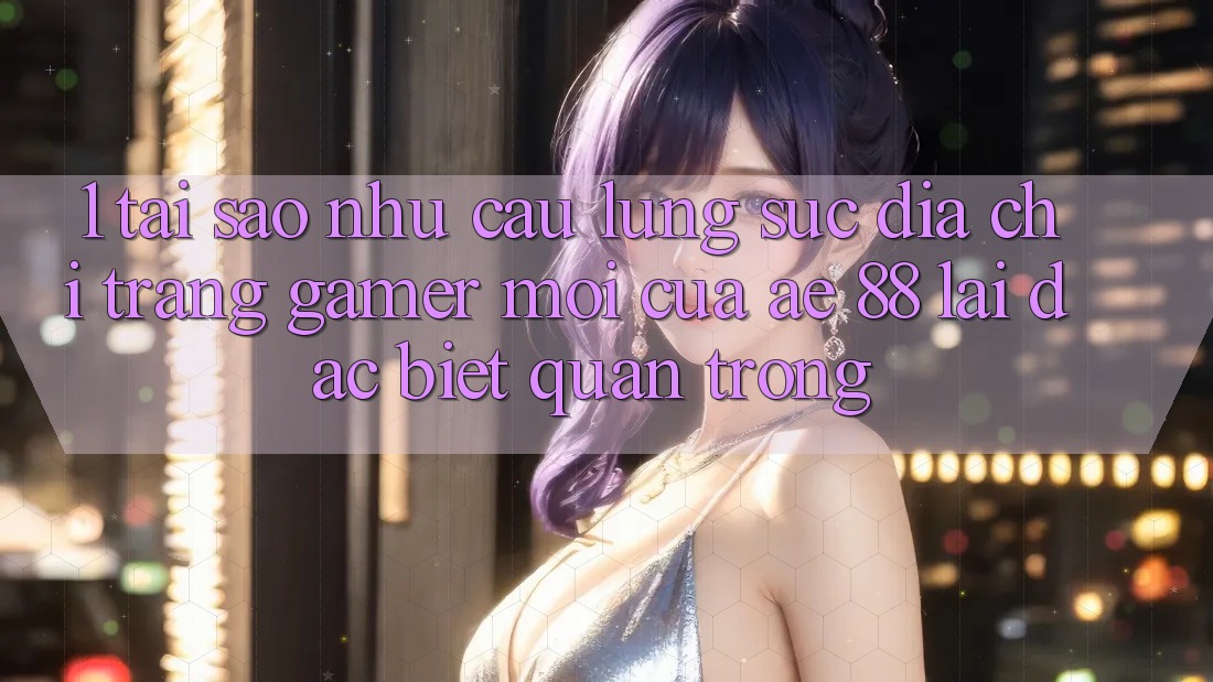 1. Tại Sao Nhu Cầu Lùng sục “Địa chỉ trang Gamer Mới” Của AE 88 Lại Đặc biệt Quan Trọng?