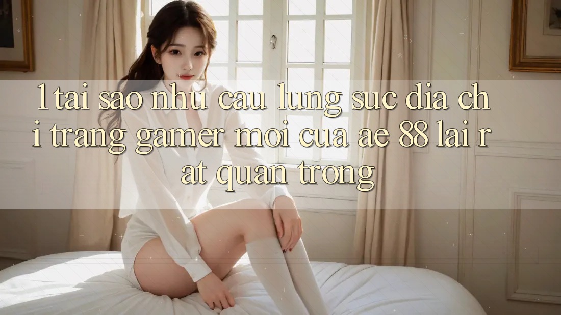 1. Tại Sao Nhu Cầu Lùng sục “Địa chỉ trang Gamer Mới” Của AE 88 Lại Rất Quan Trọng?