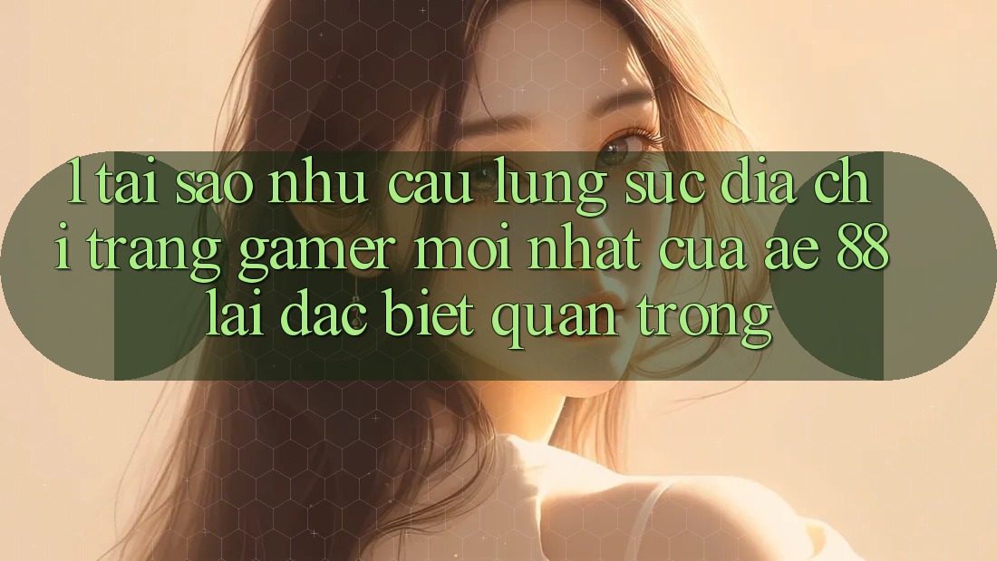 1. Tại Sao Nhu Cầu Lùng sục “Địa chỉ trang Gamer Mới nhất” Của AE 88 Lại Đặc biệt Quan Trọng?