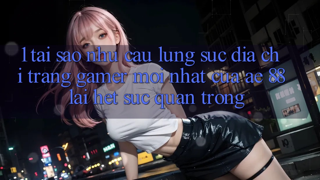 1. Tại Sao Nhu Cầu Lùng sục “Địa chỉ trang Gamer Mới nhất” Của AE 88 Lại Hết sức Quan Trọng?