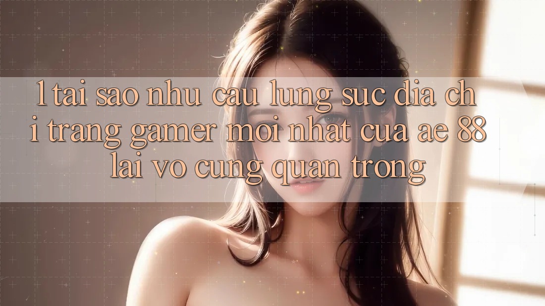 1. Tại Sao Nhu Cầu Lùng sục “Địa chỉ trang Gamer Mới nhất” Của AE 88 Lại Vô cùng Quan Trọng?