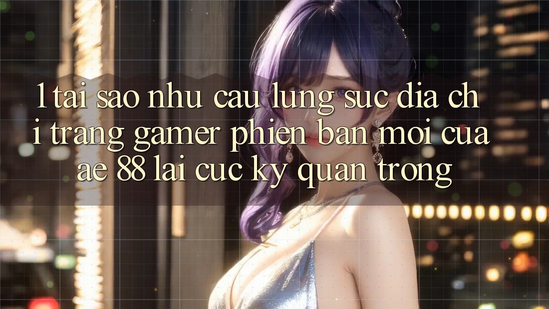 1. Tại Sao Nhu Cầu Lùng sục “Địa chỉ trang Gamer Phiên bản mới” Của AE 88 Lại Cực Kỳ Quan Trọng?