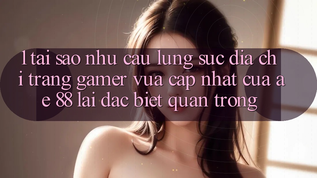 1. Tại Sao Nhu Cầu Lùng sục “Địa chỉ trang Gamer Vừa cập nhật” Của AE 88 Lại Đặc biệt Quan Trọng?