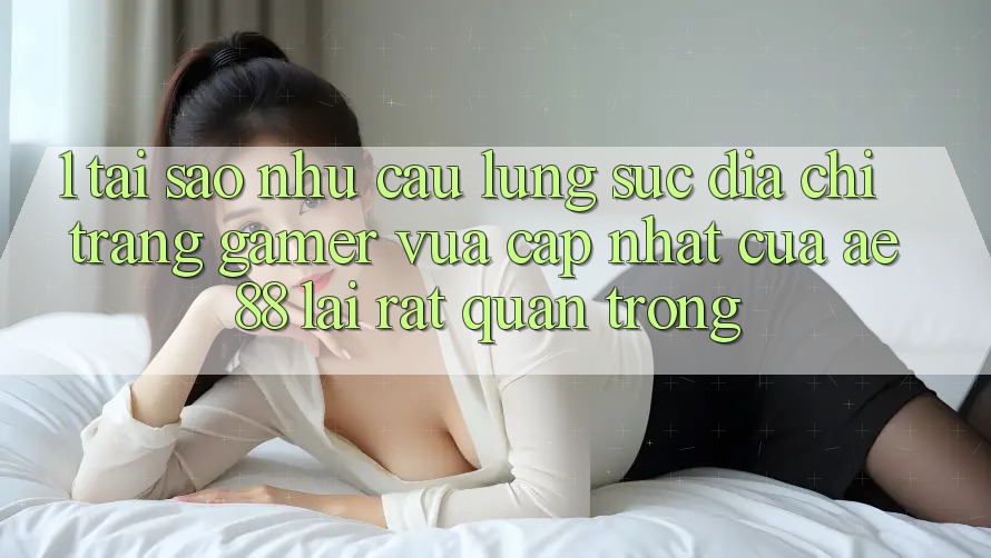 1. Tại Sao Nhu Cầu Lùng sục “Địa chỉ trang Gamer Vừa cập nhật” Của AE 88 Lại Rất Quan Trọng?