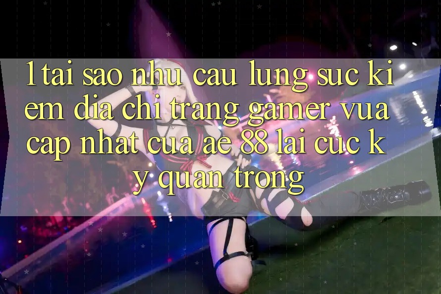 1. Tại Sao Nhu Cầu Lùng sục Kiếm “Địa chỉ trang Gamer Vừa cập nhật” Của AE 88 Lại Cực Kỳ Quan Trọng?