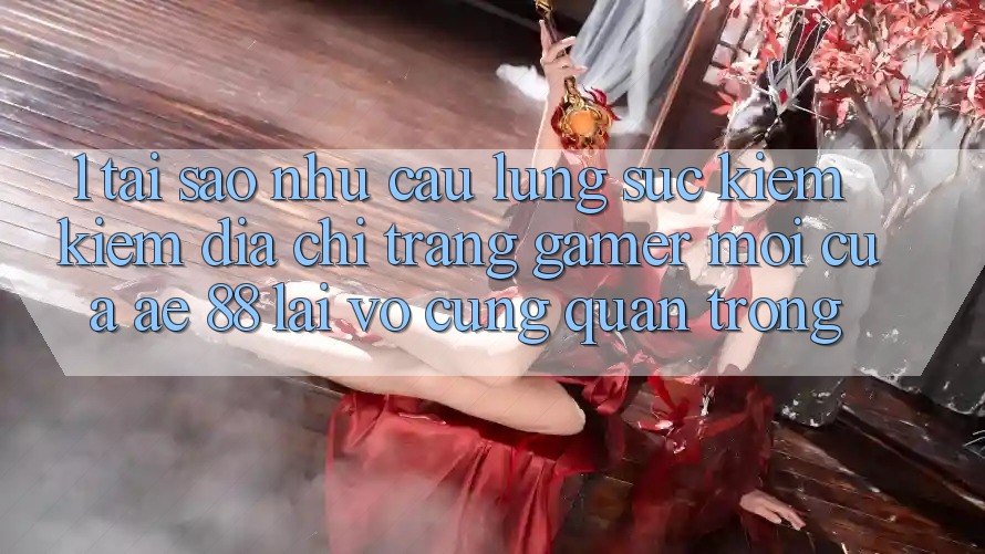 1. Tại Sao Nhu Cầu Lùng sục kiếm Kiếm “Địa chỉ trang Gamer Mới” Của AE 88 Lại Vô cùng Quan Trọng?