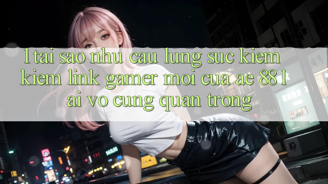 1. Tại Sao Nhu Cầu Lùng sục kiếm Kiếm “Link Gamer Mới” Của AE 88 Lại Vô cùng Quan Trọng?