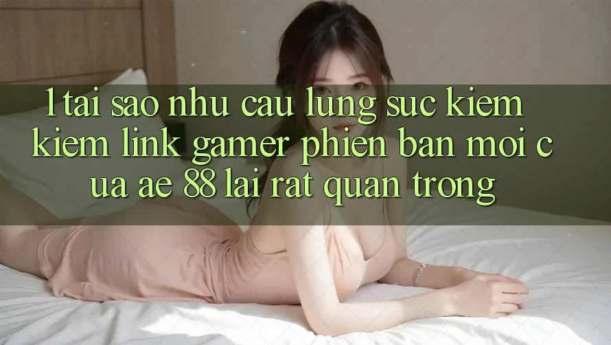 1. Tại Sao Nhu Cầu Lùng sục kiếm Kiếm “Link Gamer Phiên bản mới” Của AE 88 Lại Rất Quan Trọng?