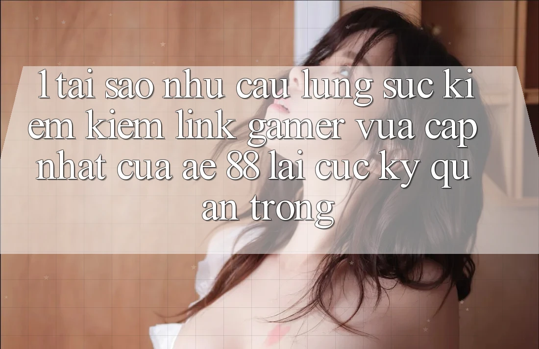1. Tại Sao Nhu Cầu Lùng sục kiếm Kiếm “Link Gamer Vừa cập nhật” Của AE 88 Lại Cực Kỳ Quan Trọng?