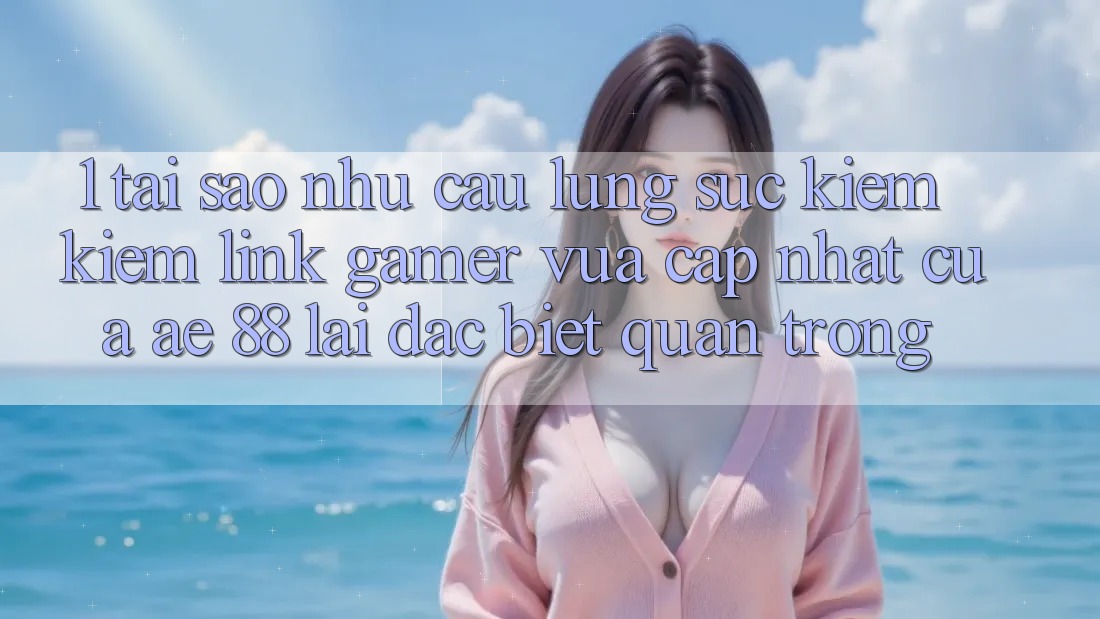 1. Tại Sao Nhu Cầu Lùng sục kiếm Kiếm “Link Gamer Vừa cập nhật” Của AE 88 Lại Đặc biệt Quan Trọng?