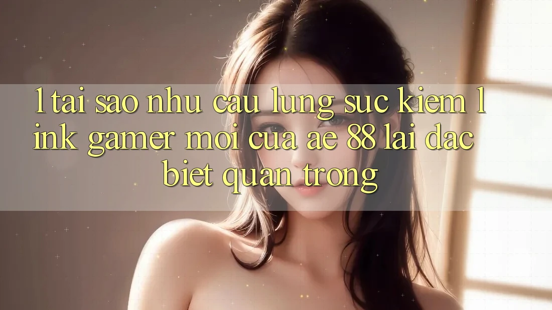 1. Tại Sao Nhu Cầu Lùng sục Kiếm “Link Gamer Mới” Của AE 88 Lại Đặc biệt Quan Trọng?