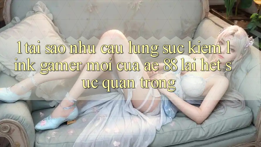 1. Tại Sao Nhu Cầu Lùng sục Kiếm “Link Gamer Mới” Của AE 88 Lại Hết sức Quan Trọng?
