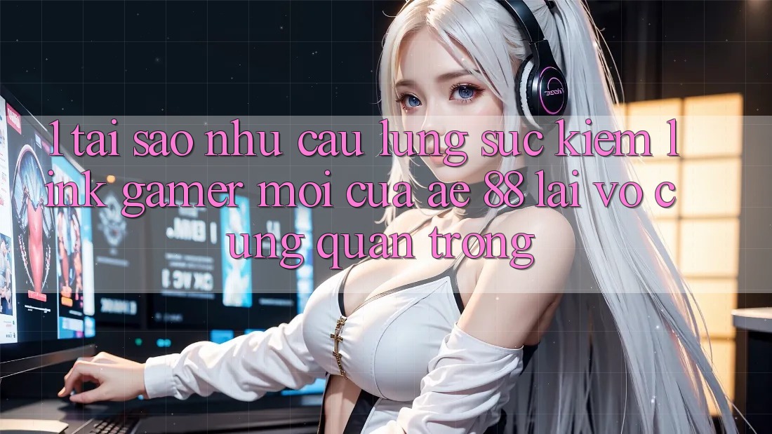 1. Tại Sao Nhu Cầu Lùng sục Kiếm “Link Gamer Mới” Của AE 88 Lại Vô cùng Quan Trọng?