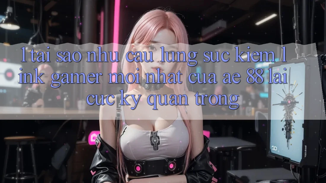 1. Tại Sao Nhu Cầu Lùng sục Kiếm “Link Gamer Mới nhất” Của AE 88 Lại Cực Kỳ Quan Trọng?