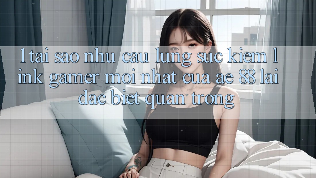 1. Tại Sao Nhu Cầu Lùng sục Kiếm “Link Gamer Mới nhất” Của AE 88 Lại Đặc biệt Quan Trọng?