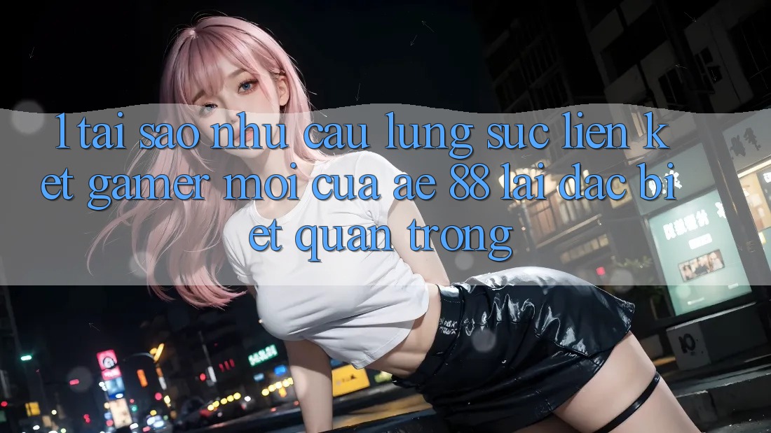 1. Tại Sao Nhu Cầu Lùng sục “Liên kết Gamer Mới” Của AE 88 Lại Đặc biệt Quan Trọng?