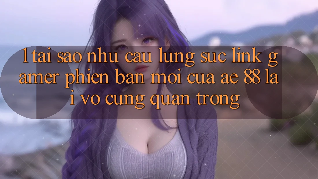 1. Tại Sao Nhu Cầu Lùng sục “Link Gamer Phiên bản mới” Của AE 88 Lại Vô cùng Quan Trọng?