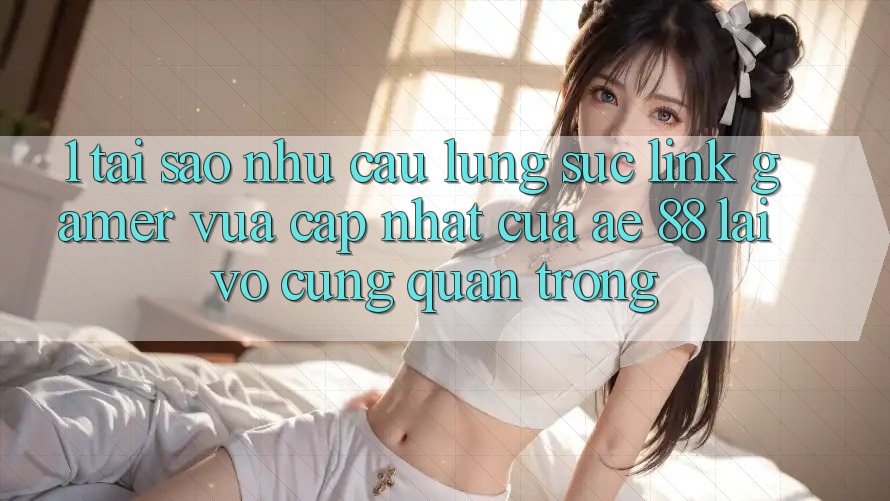1. Tại Sao Nhu Cầu Lùng sục “Link Gamer Vừa cập nhật” Của AE 88 Lại Vô cùng Quan Trọng?