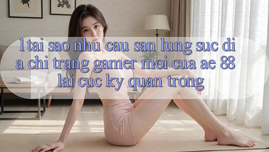 1. Tại Sao Nhu Cầu Săn lùng sục “Địa chỉ trang Gamer Mới” Của AE 88 Lại Cực Kỳ Quan Trọng?