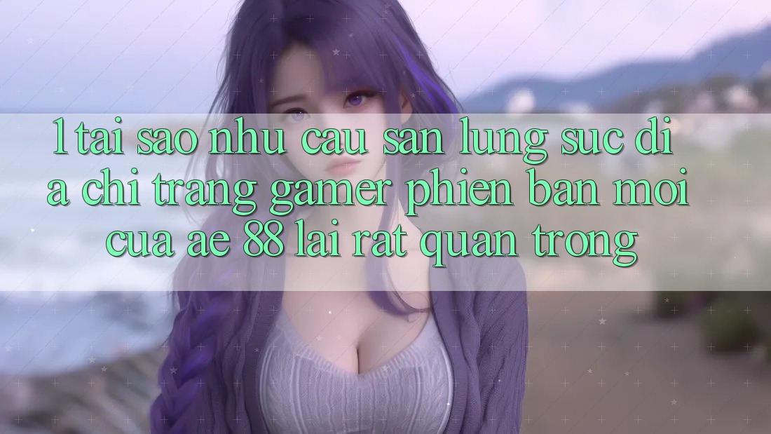 1. Tại Sao Nhu Cầu Săn lùng sục “Địa chỉ trang Gamer Phiên bản mới” Của AE 88 Lại Rất Quan Trọng?
