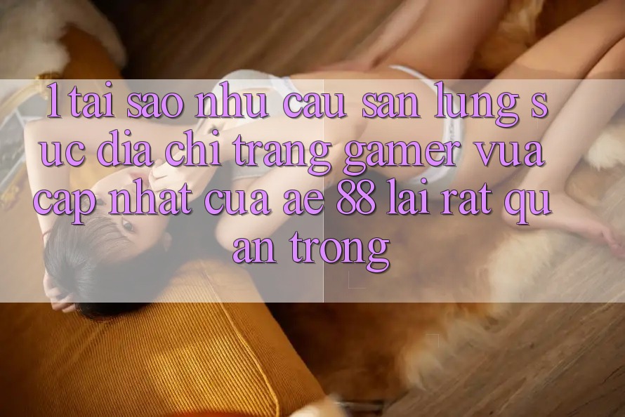 1. Tại Sao Nhu Cầu Săn lùng sục “Địa chỉ trang Gamer Vừa cập nhật” Của AE 88 Lại Rất Quan Trọng?