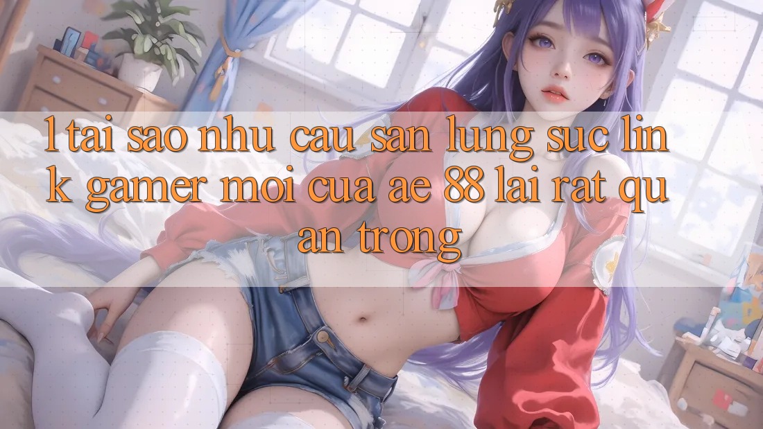 1. Tại Sao Nhu Cầu Săn lùng sục “Link Gamer Mới” Của AE 88 Lại Rất Quan Trọng?
