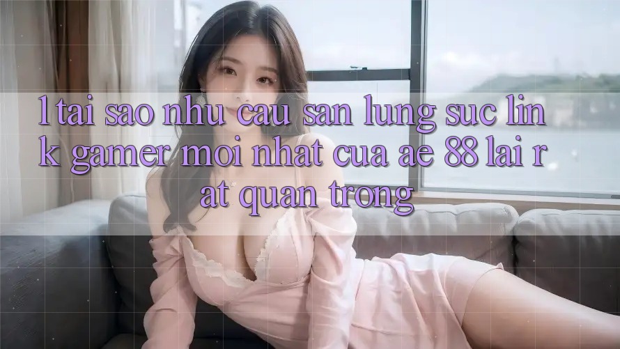 1. Tại Sao Nhu Cầu Săn lùng sục “Link Gamer Mới nhất” Của AE 88 Lại Rất Quan Trọng?