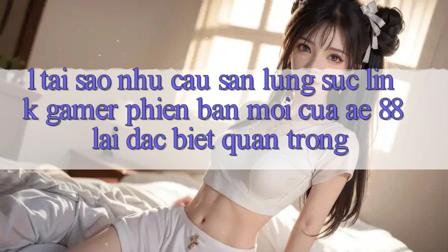 1. Tại Sao Nhu Cầu Săn lùng sục “Link Gamer Phiên bản mới” Của AE 88 Lại Đặc biệt Quan Trọng?