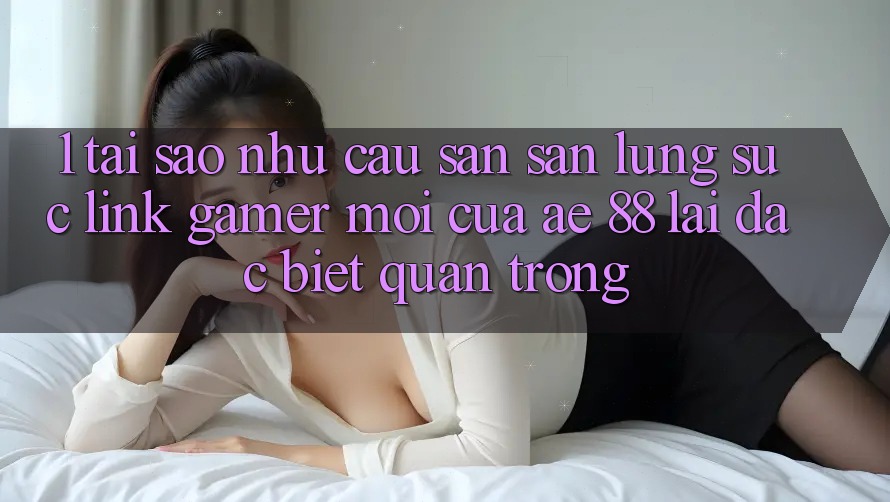 1. Tại Sao Nhu Cầu Săn săn lùng sục “Link Gamer Mới” Của AE 88 Lại Đặc biệt Quan Trọng?