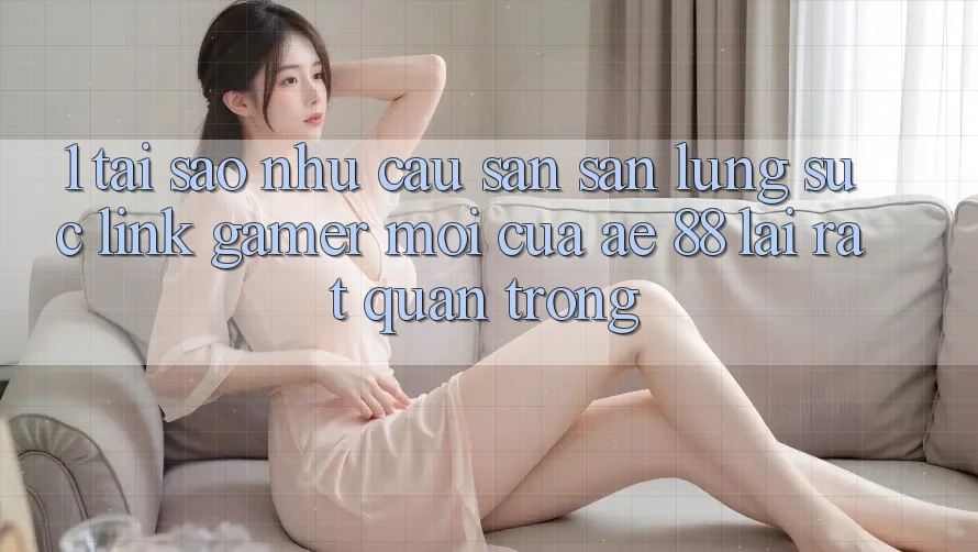 1. Tại Sao Nhu Cầu Săn săn lùng sục “Link Gamer Mới” Của AE 88 Lại Rất Quan Trọng?