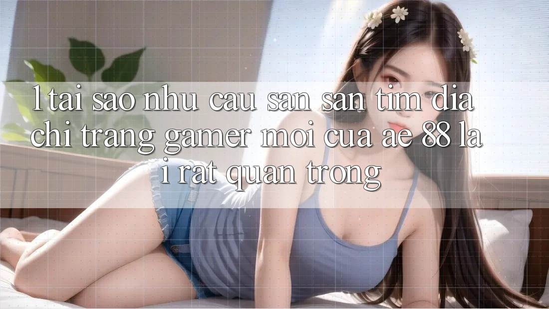 1. Tại Sao Nhu Cầu Săn săn tìm “Địa chỉ trang Gamer Mới” Của AE 88 Lại Rất Quan Trọng?