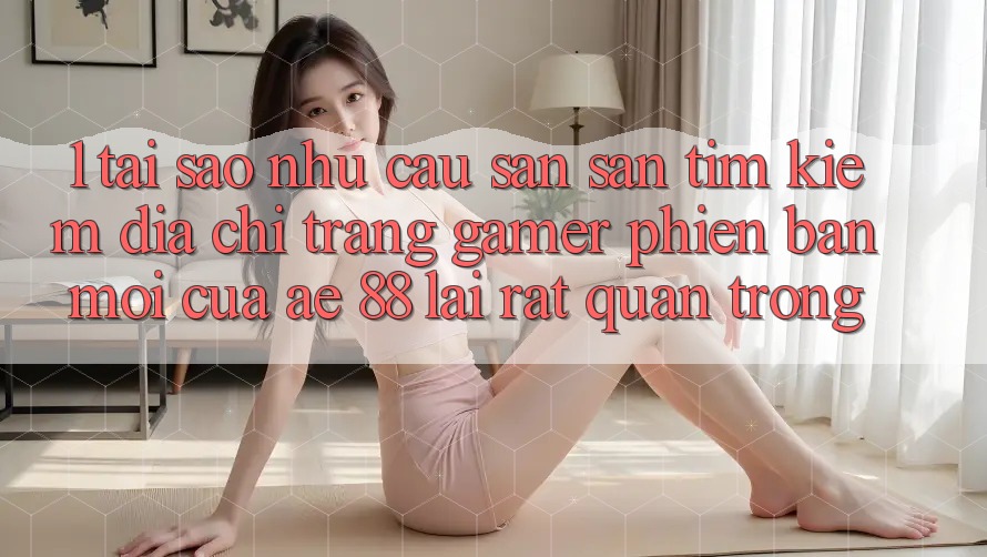 1. Tại Sao Nhu Cầu Săn săn tìm kiếm “Địa chỉ trang Gamer Phiên bản mới” Của AE 88 Lại Rất Quan Trọng?