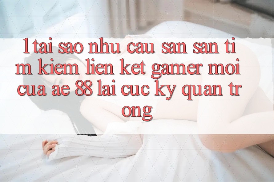 1. Tại Sao Nhu Cầu Săn săn tìm Kiếm “Liên kết Gamer Mới” Của AE 88 Lại Cực Kỳ Quan Trọng?