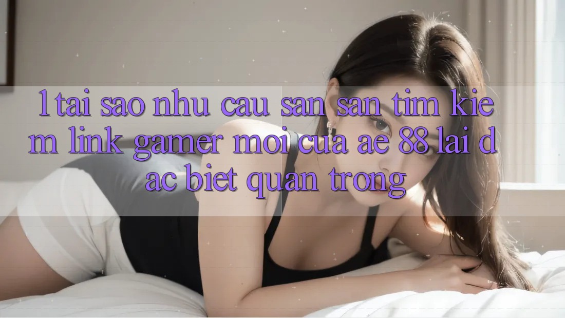 1. Tại Sao Nhu Cầu Săn săn tìm Kiếm “Link Gamer Mới” Của AE 88 Lại Đặc biệt Quan Trọng?