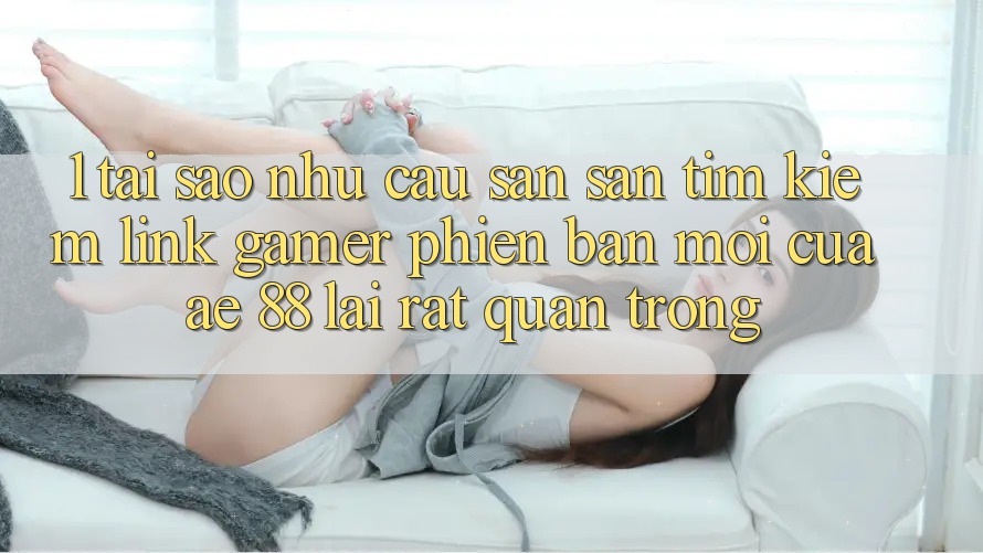 1. Tại Sao Nhu Cầu Săn săn tìm Kiếm “Link Gamer Phiên bản mới” Của AE 88 Lại Rất Quan Trọng?