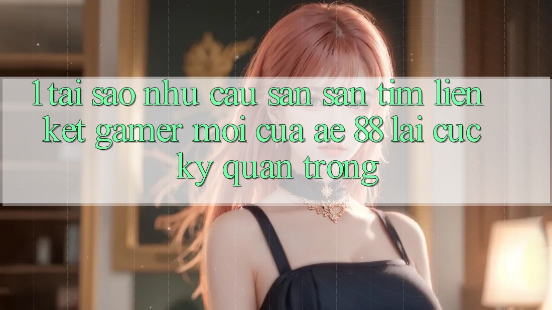 1. Tại Sao Nhu Cầu Săn săn tìm “Liên kết Gamer Mới” Của AE 88 Lại Cực Kỳ Quan Trọng?