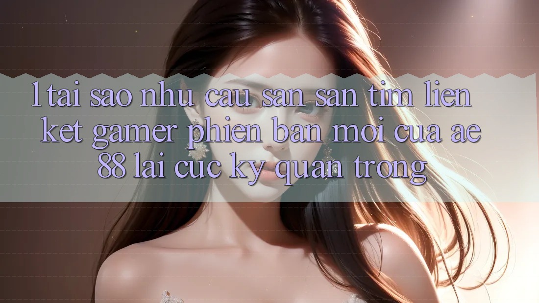 1. Tại Sao Nhu Cầu Săn săn tìm “Liên kết Gamer Phiên bản mới” Của AE 88 Lại Cực Kỳ Quan Trọng?