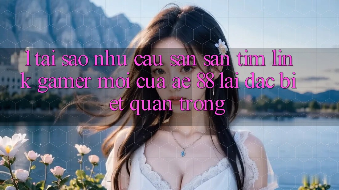 1. Tại Sao Nhu Cầu Săn săn tìm “Link Gamer Mới” Của AE 88 Lại Đặc biệt Quan Trọng?