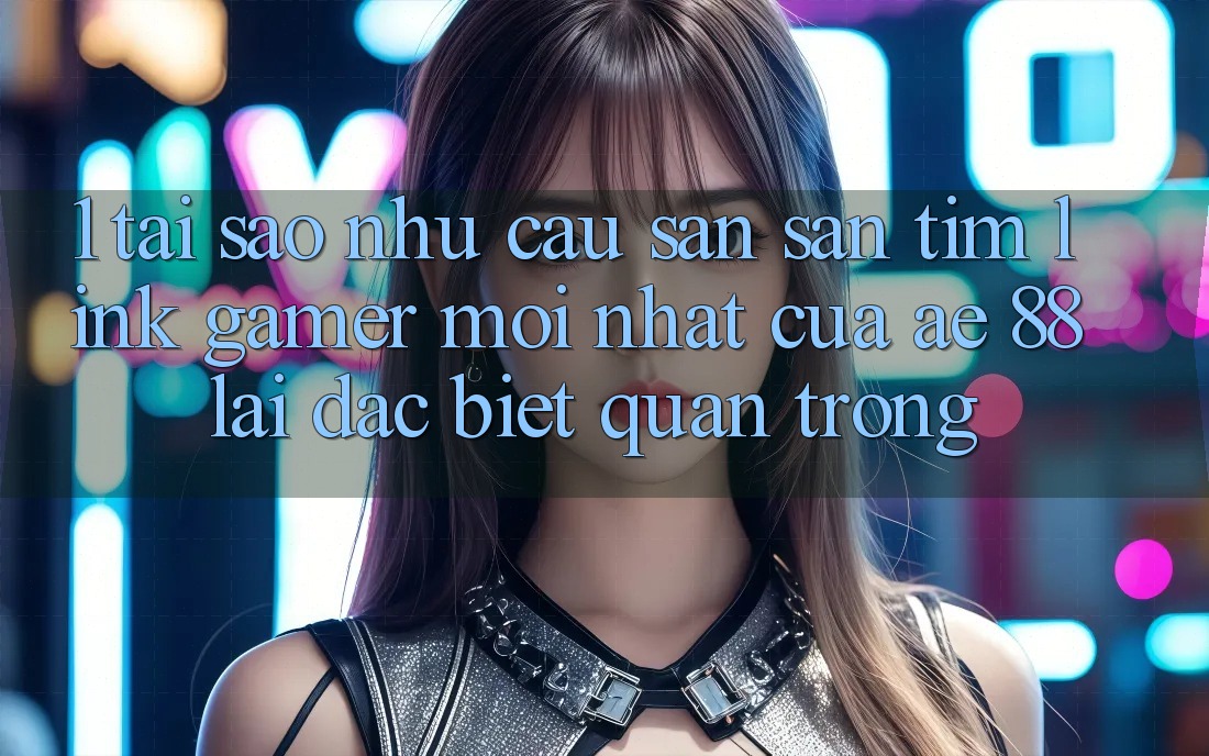 1. Tại Sao Nhu Cầu Săn săn tìm “Link Gamer Mới nhất” Của AE 88 Lại Đặc biệt Quan Trọng?