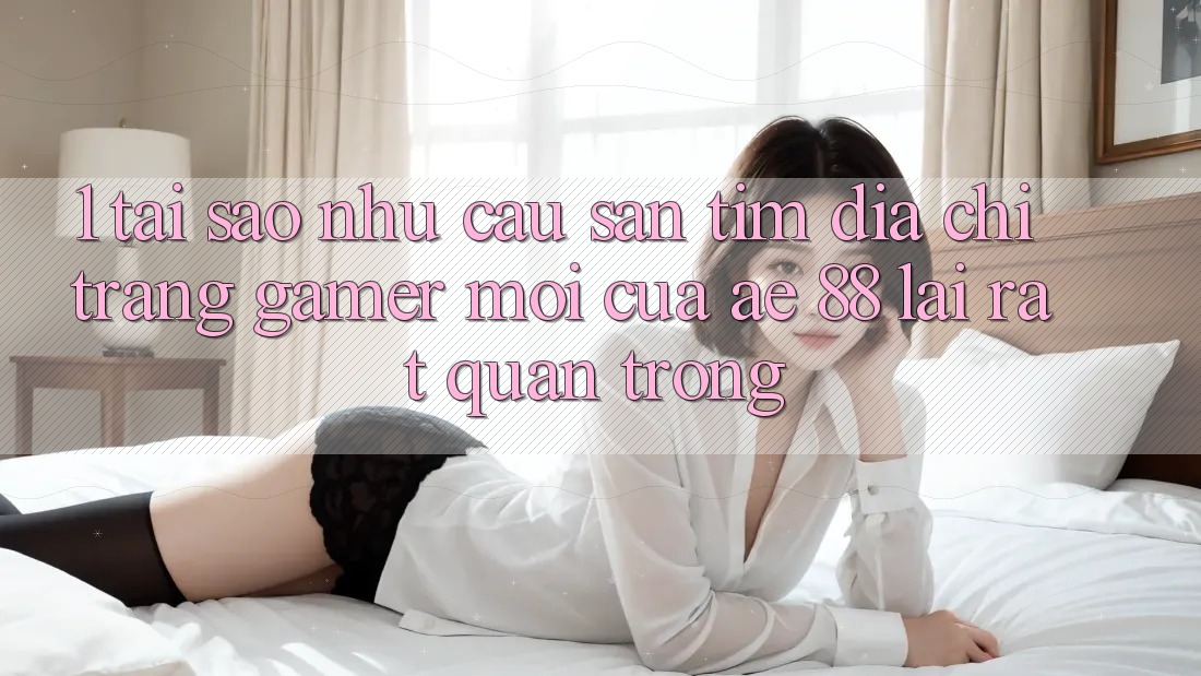 1. Tại Sao Nhu Cầu Săn tìm “Địa chỉ trang Gamer Mới” Của AE 88 Lại Rất Quan Trọng?