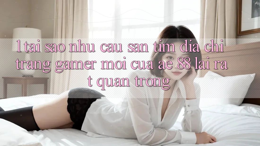 1. Tại Sao Nhu Cầu Săn tìm “Địa chỉ trang Gamer Mới” Của AE 88 Lại Rất Quan Trọng?