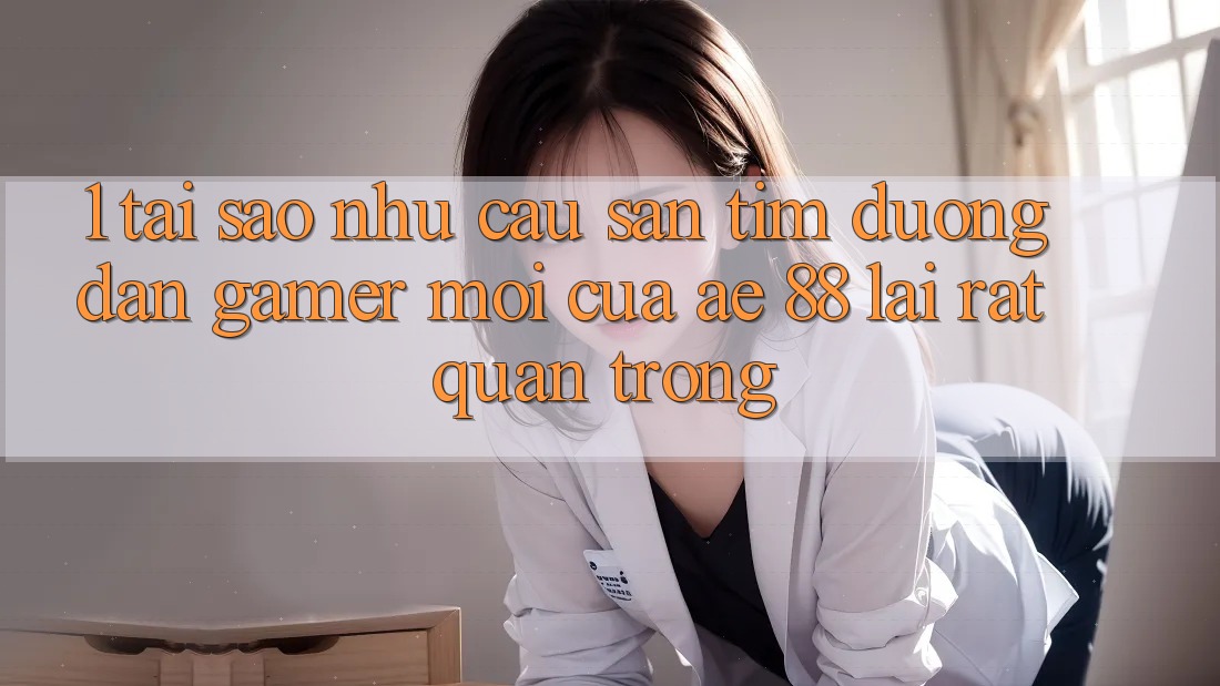 1. Tại Sao Nhu Cầu Săn tìm “Đường dẫn Gamer Mới” Của AE 88 Lại Rất Quan Trọng?