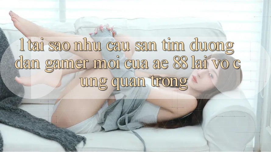 1. Tại Sao Nhu Cầu Săn tìm “Đường dẫn Gamer Mới” Của AE 88 Lại Vô cùng Quan Trọng?