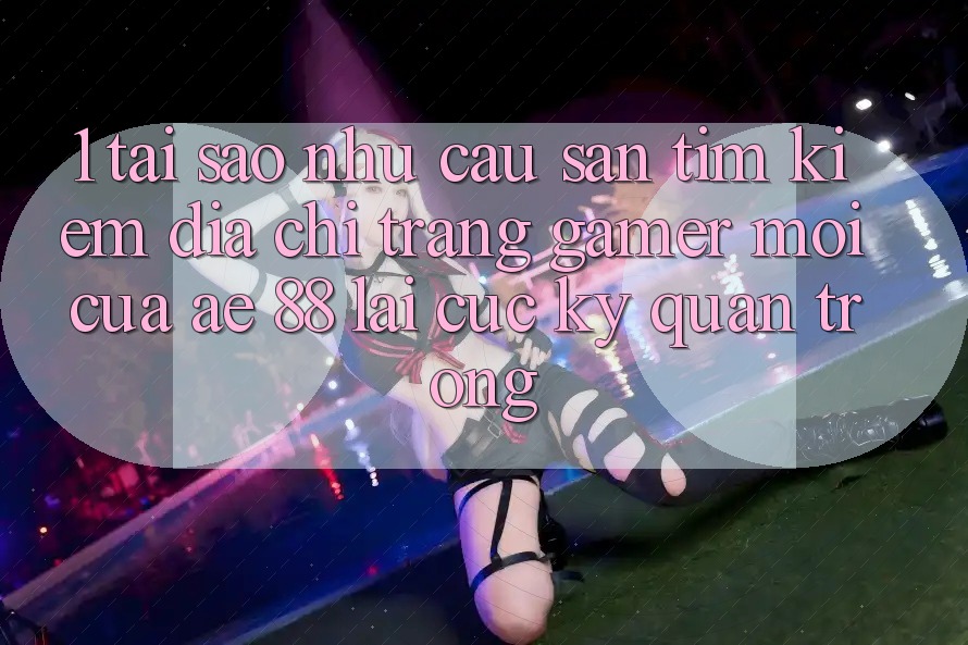 1. Tại Sao Nhu Cầu Săn tìm Kiếm “Địa chỉ trang Gamer Mới” Của AE 88 Lại Cực Kỳ Quan Trọng?