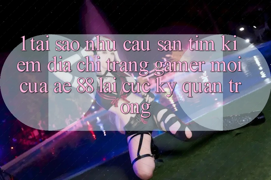 1. Tại Sao Nhu Cầu Săn tìm kiếm “Địa chỉ trang Gamer Mới” Của AE 88 Lại Cực kỳ Quan Trọng?