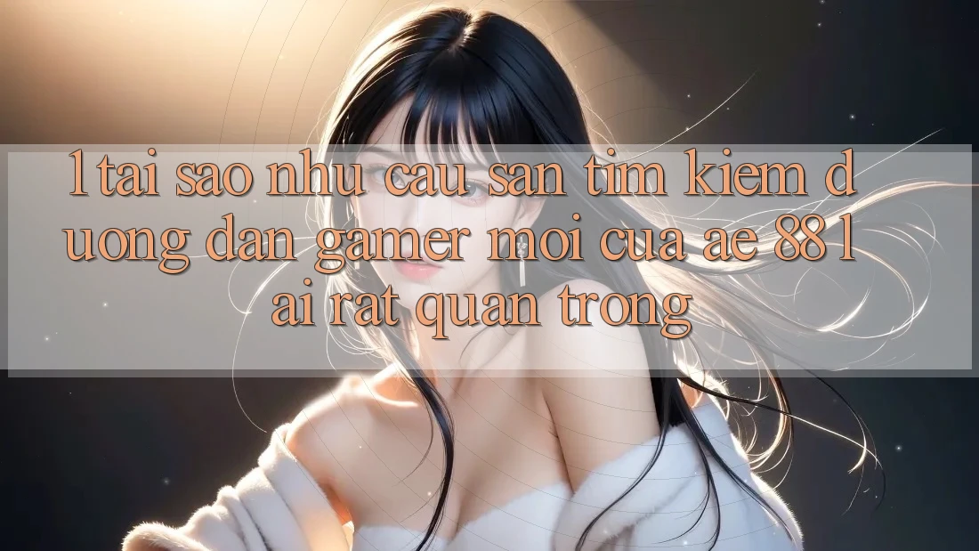 1. Tại Sao Nhu Cầu Săn tìm Kiếm “Đường dẫn Gamer Mới” Của AE 88 Lại Rất Quan Trọng?