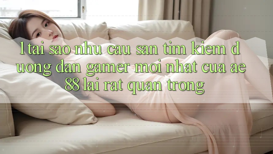 1. Tại Sao Nhu Cầu Săn tìm Kiếm “Đường dẫn Gamer Mới nhất” Của AE 88 Lại Rất Quan Trọng?