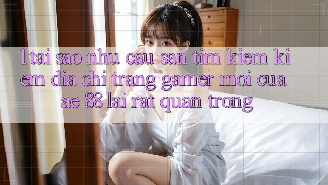 1. Tại Sao Nhu Cầu Săn tìm kiếm Kiếm “Địa chỉ trang Gamer Mới” Của AE 88 Lại Rất Quan Trọng?