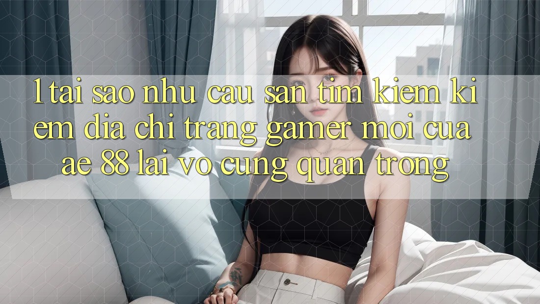 1. Tại Sao Nhu Cầu Săn tìm kiếm Kiếm “Địa chỉ trang Gamer Mới” Của AE 88 Lại Vô cùng Quan Trọng?