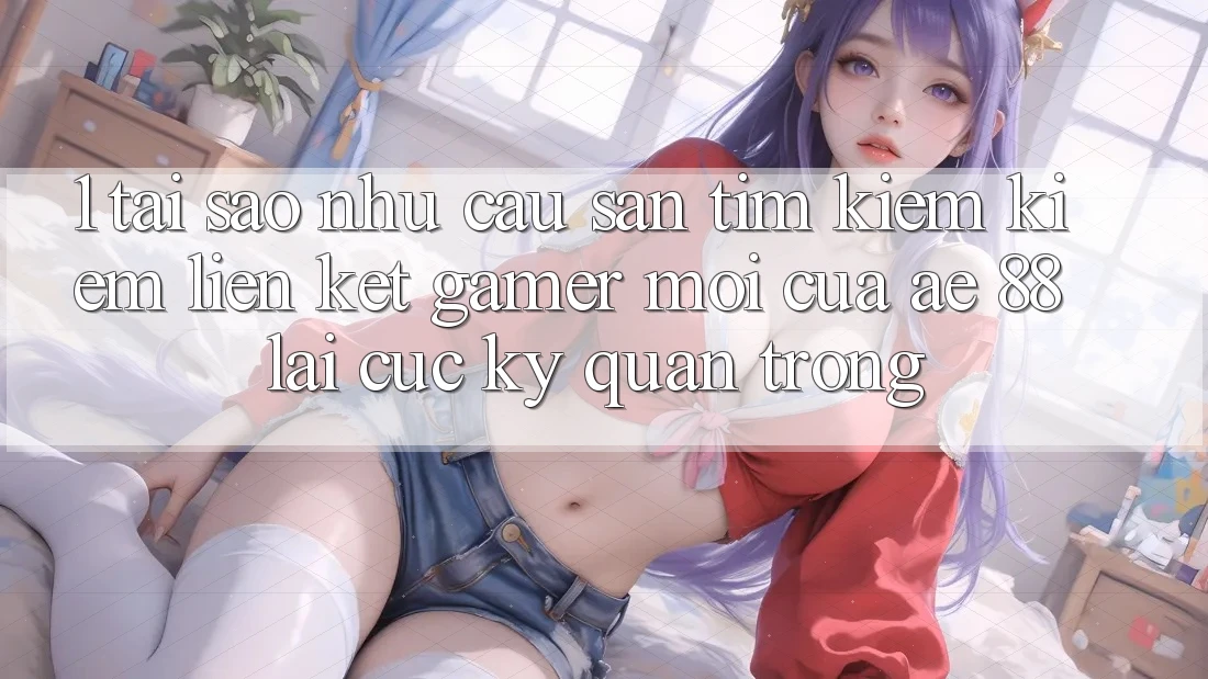 1. Tại Sao Nhu Cầu Săn tìm kiếm Kiếm “Liên kết Gamer Mới” Của AE 88 Lại Cực kỳ Quan Trọng?